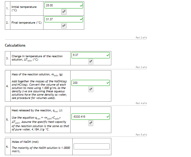 25.00
Initial temperature
1.
(*C)
31.37
2. Final temperature ('C)
Part 2 of 6
Calculations
6.37
Change in temperature of the reaction
solution, Alsoln
('C)
Part 3 of 6
Mass of the reaction solution, meln (s)
Add together the masses of the NGOH(aq)
and HCI(aq). Convert the volume of each
200
4.
solution to mass using 1.000 g/mL as the
density (we are assuming these aqueous
solutions have the same density as water,
see procedure for volumes used).
Part 4 of 6
Heat released by the reaction, qan (J)
Use the equation q,xn = -maln*Csoln*
-5330.416
5.
AT yoln- Assume the specific heat capacity
of the reaction solution is the same as that
of pure water, 4. 184 J/g. C.
Part 5 of 6
Moles of NaOH (mol)
5. The molarity of the NaOH solution is 1.0000
moi/L.
