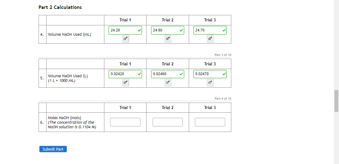 Part 2 Calculations
Trial 1
Trial 2
Trial 3
24.20
24.60
24.70
4. Volume NAOH Used (mL)
Part 3 of 10
Trial 1
Trial 2
Trial 3
0.02420
0.02460
0.02470
Volume NaOH Used (L)
(1L = 1000 mL)
of
Part 4 of 10
Trial 1
Trial 2
Trial 3
Moles NaOH (mols)
6. (The concentration of the
NaOH solution is 0.1104 M)
Submit Part
