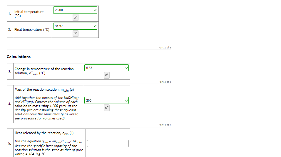 25.00
Initial temperature
1.
('C)
31.37
2. Final temperature ('C)
Part 2 of 6
Calculations
6.37
Change in temperature of the reaction
3.
solution, ATsoln (*C)
Part 3 of 6
Mass of the reaction solution, moln (g)
Add together the masses of the NaOH(aq)
and HC(ag). Convert the volume of each
solution to mass using 1.000 g/ ml as the
density (we are assuming these aqueous
solutions have the same density as water,
see procedure for volumes used).
200
4.
Part 4 of 6
Heat released by the reaction, qrxn (J)
Use the equation grxn = -mgolnCsoin ATsoln
5.
Assume the specific heat capacity of the
reaction solution is the same as that of pure
water, 4. 184 J/g. c.
