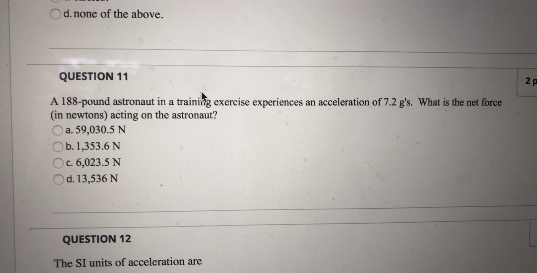 d. none of the above.
QUESTION 11
2 p
A 188-pound astronaut in a training exercise experiences an acceleration of 7.2 g's. What is the net force
(in newtons) acting on the astronaut?
a. 59,030.5 N
b. 1,353.6 N
c. 6,023.5 N
d. 13,536 N
QUESTION 12
The SI units of acceleration are
