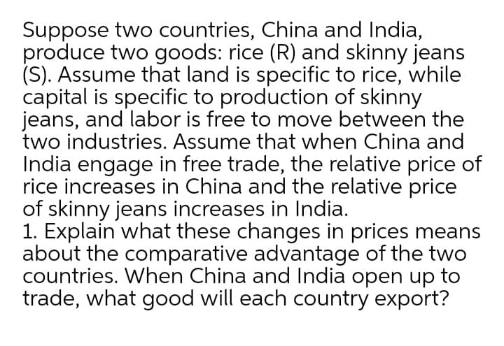 Suppose two countries, China and India,
produce two goods: rice (R) and skinny jeans
(S). Assume that land is specific to rice, while
capital is specific to production of skinny
jeans, and labor is free to move between the
two industries. Assume that when China and
India engage in free trade, the relative price of
rice increases in China and the relative price
of skinny jeans increases in India.
1. Explain what these changes in prices means
about the comparative advantage of the two
countries. When China and India open up to
trade, what good will each country export?
