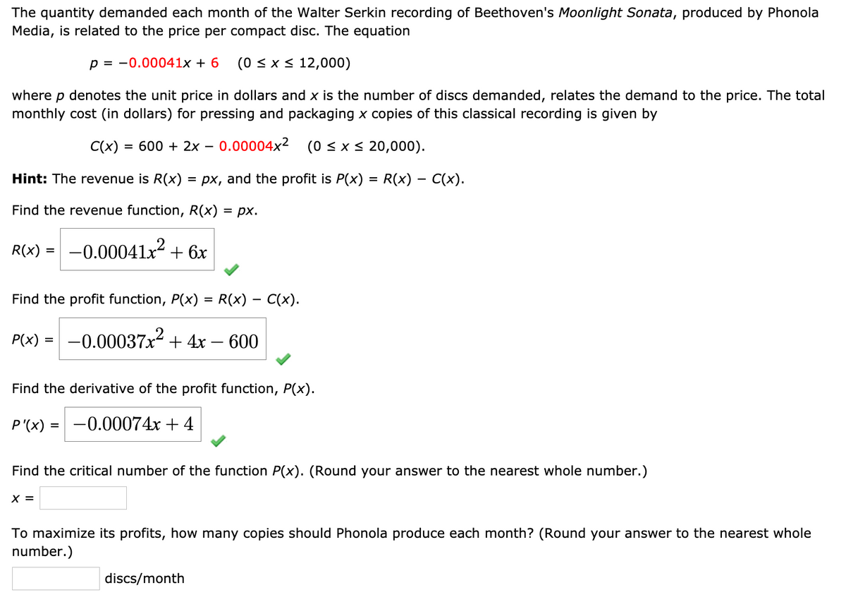 The quantity demanded each month of the Walter Serkin recording of Beethoven's Moonlight Sonata, produced by Phonola
Media, is related to the price per compact disc. The equation
p = -0.00041x + 6
(0 < x < 12,000)
where
denotes the unit price in dollars and x is the number of discs demanded, relates the demand to the price. The total
monthly cost (in dollars) for pressing and packaging x copies of this classical recording is given by
C(x) = 600 + 2x
- 0.00004x2
(0 < x < 20,000).
Hint: The revenue is R(x) = px, and the profit is P(x) = R(x) – C(x).
Find the revenue function, R(x) = px.
R(x) = -0.00041x2 + 6x
Find the profit function, P(x) = R(x) – C(x).
P(x) = -0.00037x² + 4x – 600
Find the derivative of the profit function, P(x).
P'(x) = -0.00074x + 4
%3D
Find the critical number of the function P(x). (Round your answer to the nearest whole number.)
X =
To maximize its profits, how many copies should Phonola produce each month? (Round your answer to the nearest whole
number.)
discs/month
