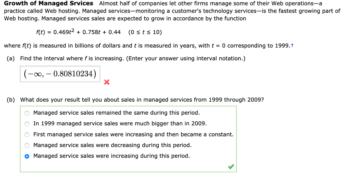 Growth of Managed Srvices Almost half of companies let other firms manage some of their Web operations-a
practice called Web hosting. Managed services-monitoring a customer's technology services-is the fastest growing part of
Web hosting. Managed services sales are expected to grow in accordance by the function
f(t) = 0.469t2 + 0.758t + 0.44
(0 <t< 10)
where f(t) is measured in billions of dollars and t is measured in years, with t = 0 corresponding to 1999.t
(a) Find the interval where f is increasing. (Enter your answer using interval notation.)
(-∞, – 0.80810234)
(b) What does your result tell you about sales in managed services from 1999 through 2009?
Managed service sales remained the same during this period.
In 1999 managed service sales were much bigger than in 2009.
First managed service sales were increasing and then became a constant.
Managed service sales were decreasing during this period.
Managed service sales were increasing during this period.
