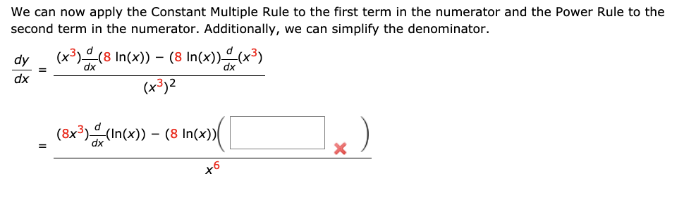 We can now apply the Constant Multiple Rule to the first term in the numerator and the Power Rule to the
second term in the numerator. Additionally, we can simplify the denominator.
dy
(x³)(8 In(x)) – (8 In(x))(x³)
dx
(x³)2
(8x³) (In(x)) – (8 In(x)|
