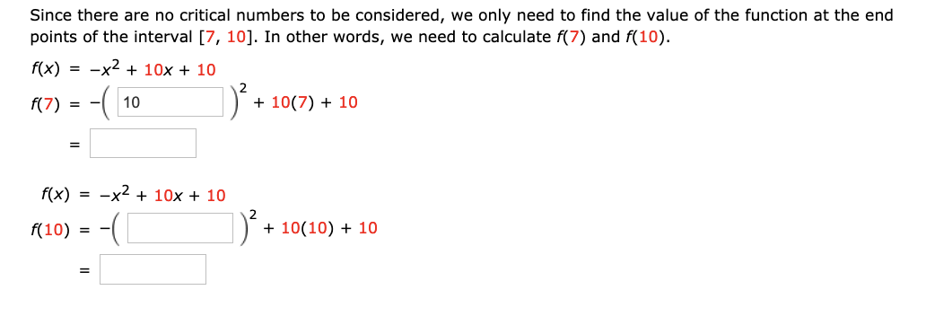 Since there are no critical numbers to be considered, we only need to find the value of the function at the end
points of the interval [7, 10]. In other words, we need to calculate f(7) and f(10).
f(x)
-x2 + 10x + 10
f(7)
10
+ 10(7) + 10
= -
%3D
f(x)
= -x2 + 10x + 10
f(10) = -(|
+ 10(10) + 10
=
