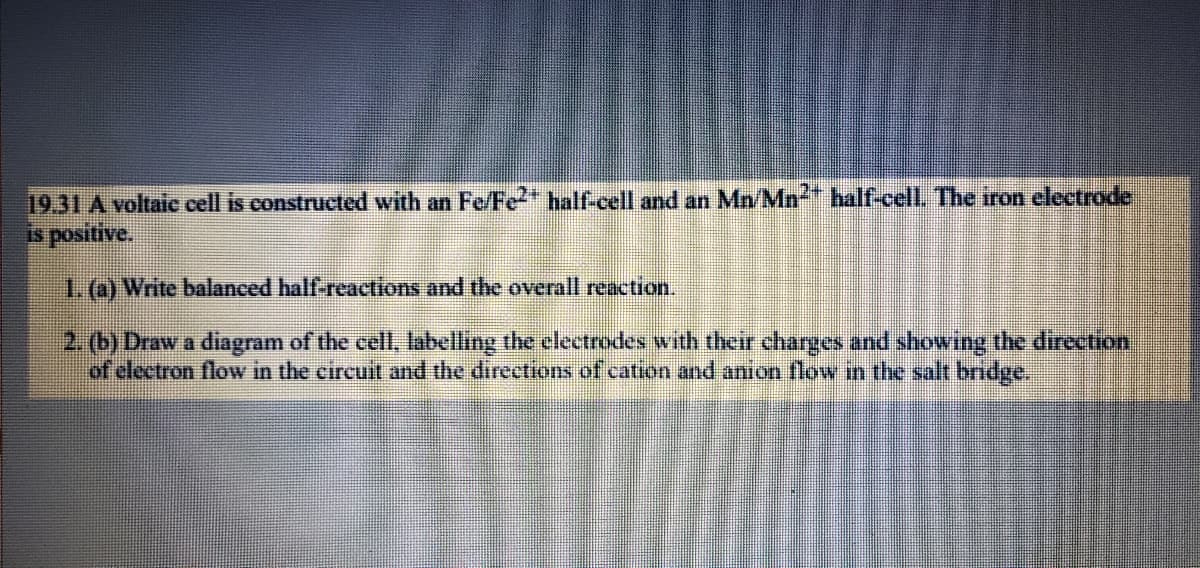 19.31 A voltaic cell is constructed with an Fe/Fe2" half-cell and an Mn/Mn" half-cell. The iron electrode
is positive.
1.@)Write balanced half-reactions and the overall reaction.
2. (b) Draw a diagram of the cell, labelling the clectrodes with their charges and showing the direction
of electron flow in the circuit and the directions of cation and anion flow in the salt bridge.
