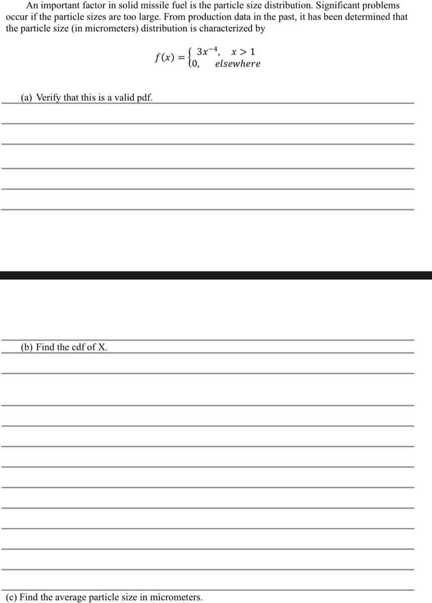 An important factor in solid missile fuel is the particle size distribution. Significant problems
occur if the particle sizes are too large. From production data in the past, it has been determined that
the particle size (in micrometers) distribution is characterized by
(a) Verify that this is a valid pdf.
(b) Find the cdf of X.
f(x) = { 3²
3x4, x>1
elsewhere
(c) Find the average particle size in micrometers.