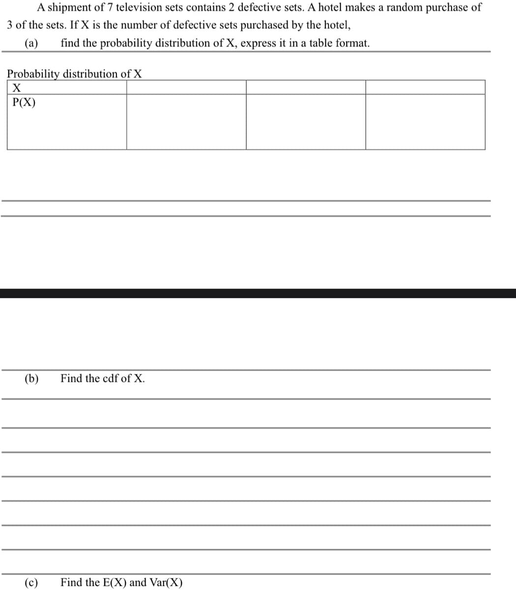 A shipment of 7 television sets contains 2 defective sets. A hotel makes a random purchase of
3 of the sets. If X is the number of defective sets purchased by the hotel,
(a)
find the probability distribution of X, express it in a table format.
Probability distribution of X
X
P(X)
(b) Find the cdf of X.
(c)
Find the E(X) and Var(X)