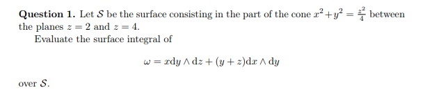 Question 1. Let S be the surface consisting in the part of the cone x² + y² = between
the planes z = 2 and z = 4.
Evaluate the surface integral of
over S.
w = rdy / dz + (y+z)dr / dy