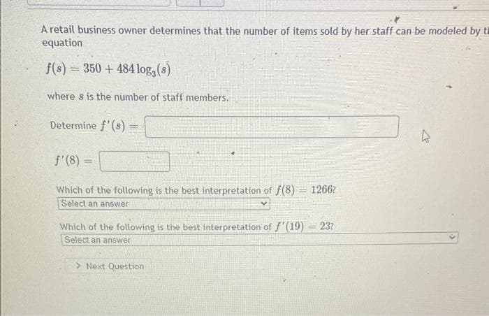 A retail business owner determines that the number of items sold by her staff can be modeled by th
equation
f(s) = 350+ 484 log, (s)
where s is the number of staff members.
Determine f'(s)
=
f'(8) =
Which of the following is the best interpretation of f(8) = 1266?
Select an answer
Which of the following is the best interpretation of f'(19) = 23?
Select an answer
> Next Question
ts