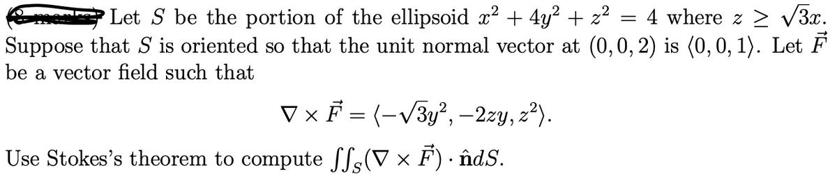 Let S be the portion of the ellipsoid x² + 4y² + z² = 4 where z ≥ √√3x.
Suppose that S is oriented so that the unit normal vector at (0, 0, 2) is (0,0,1). Let F
be a vector field such that
▼ × F = (-√√√3y², – 2zy, z²).
(V × F) · ñndS.
Use Stokes's theorem to compute