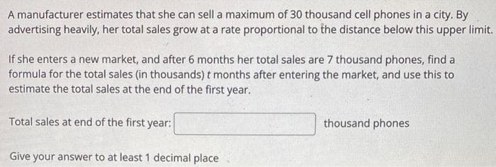 A manufacturer estimates that she can sell a maximum of 30 thousand cell phones in a city. By
advertising heavily, her total sales grow at a rate proportional to the distance below this upper limit.
If she enters a new market, and after 6 months her total sales are 7 thousand phones, find a
formula for the total sales (in thousands) t months after entering the market, and use this to
estimate the total sales at the end of the first year.
Total sales at end of the first year:
Give your answer to at least 1 decimal place
thousand phones