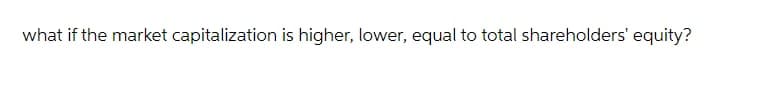 what if the market capitalization is higher, lower, equal to total shareholders' equity?
