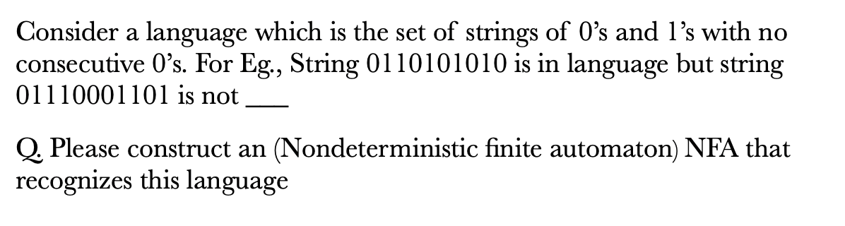 Consider a language which is the set of strings of O's and l's with no
consecutive 0's. For Eg., String 0110101010 is in language but string
01110001101 is not
Q. Please construct an (Nondeterministic finite automaton) NFA that
recognizes this language
