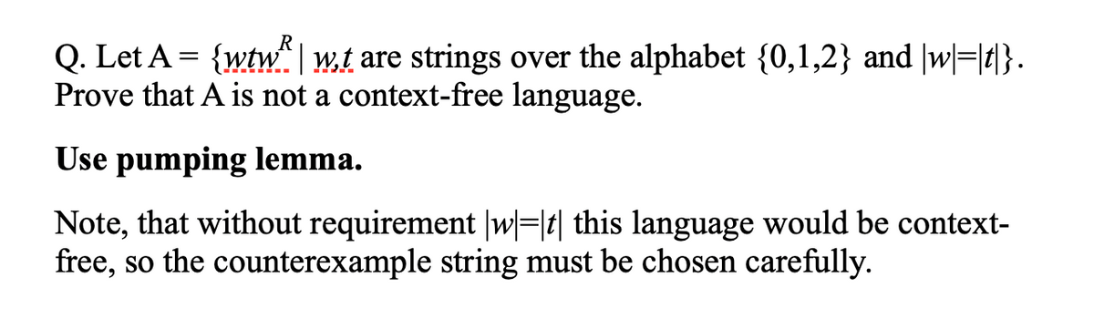 Q. Let A = {wtw" | w.t are strings over the alphabet {0,1,2} and |w=|1}.
Prove that A is not a context-free language.
Use pumping lemma.
Note, that without requirement |w|=|t| this language would be context-
free, so the counterexample string must be chosen carefully.
