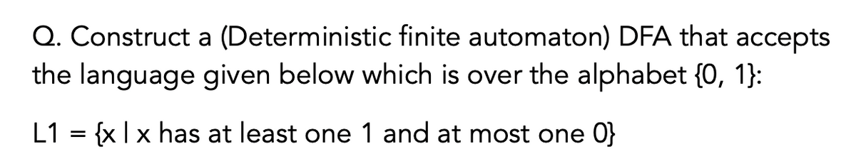 Q. Construct a (Deterministic finite automaton) DFA that accepts
the language given below which is over the alphabet {0, 1}:
L1 = {x | x has at least one 1 and at most one 0}
