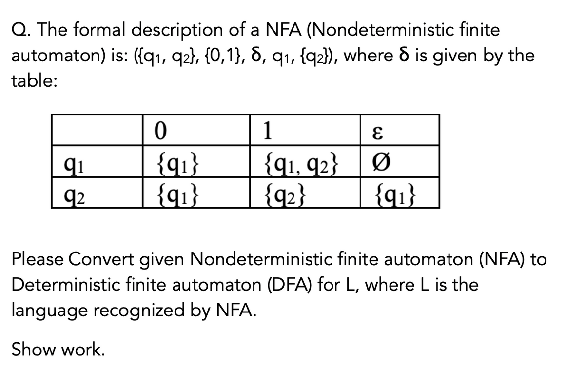 Q. The formal description of a NFA (Nondeterministic finite
automaton) is: ({q1, q2}, {0,1}, 6, q1, {q2}), where & is given by the
table:
1
{q1}
{q1}
{q1, 92}
qi
Ø
q2
{q2}
{q1}
Please Convert given Nondeterministic finite automaton (NFA) to
Deterministic finite automaton (DFA) for L, where L is the
language recognized by NFA.
Show work.
