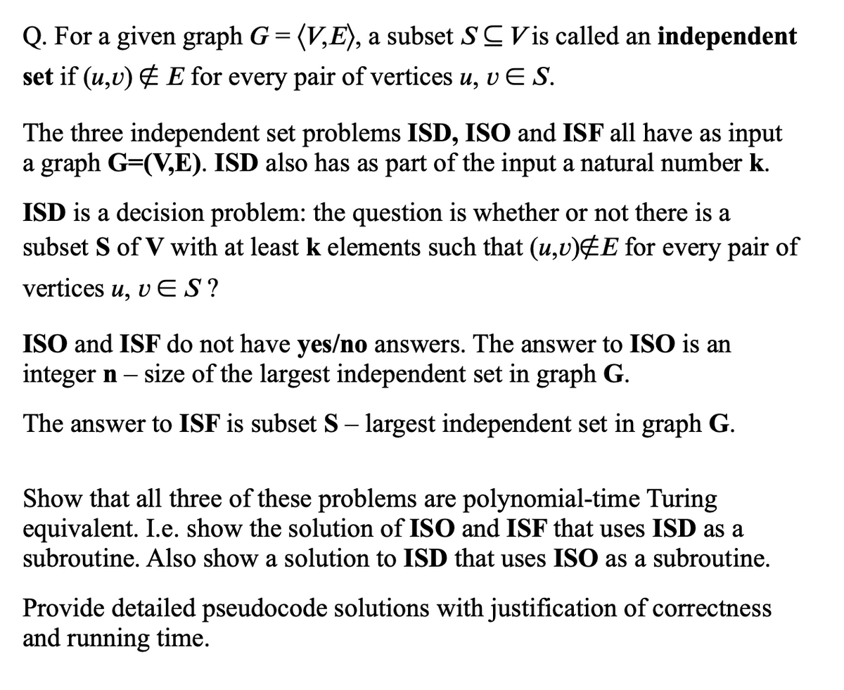 Q. For a given graph G = (V,E), a subset SCVis called an independent
set if (u,v) & E for every pair of vertices u, vES.
The three independent set problems ISD, ISO and ISF all have as input
a graph G=(V,E). ISD also has as part of the input a natural number k.
ISD is a decision problem: the question is whether or not there is a
subset S of V with at least k elements such that (u,v)EE for every pair of
vertices u, v ES?
ISO and ISF do not have yes/no answers. The answer to ISO is an
integer n – size of the largest independent set in graph G.
The answer to ISF is subset S – largest independent set in graph G.
Show that all three of these problems are polynomial-time Turing
equivalent. I.e. show the solution of ISO and ISF that uses ISD as a
subroutine. Also show a solution to ISD that uses ISO as a subroutine.
Provide detailed pseudocode solutions with justification of correctness
and running time.
