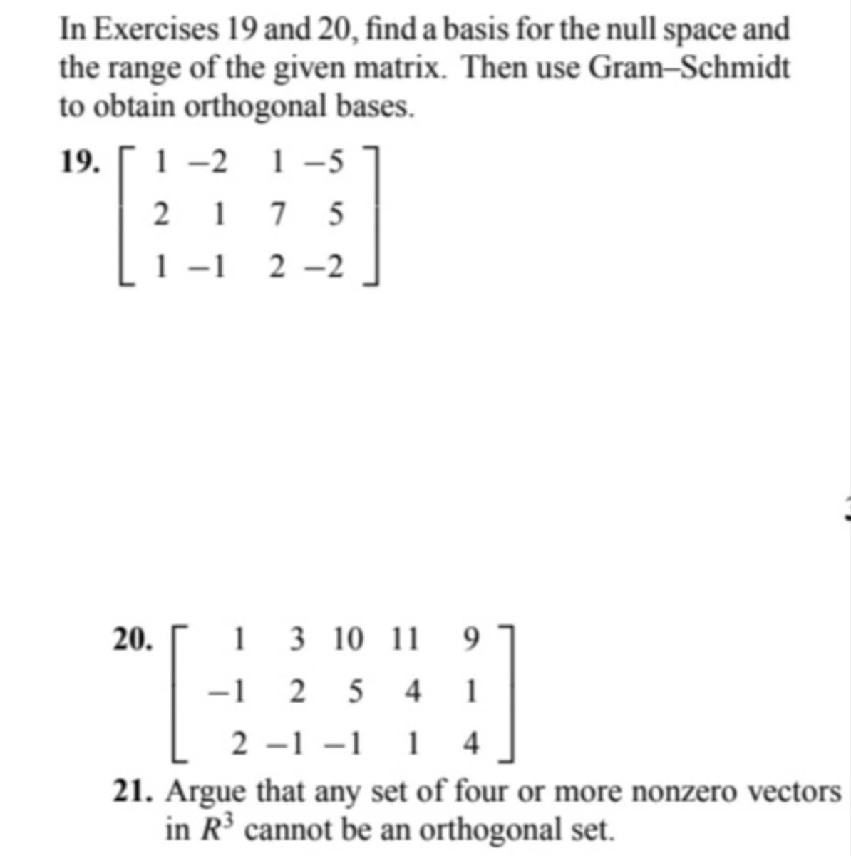 In Exercises 19 and 20, find a basis for the null space and
the range of the given matrix. Then use Gram-Schmidt
to obtain orthogonal bases.
19.
1-2 1-5
217 5
1 -1 2-2
1 3 10 11 9
-1254 1
2 -1 -1 1 4
21. Argue that any set of four or more nonzero vectors
in R³ cannot be an orthogonal set.
20.