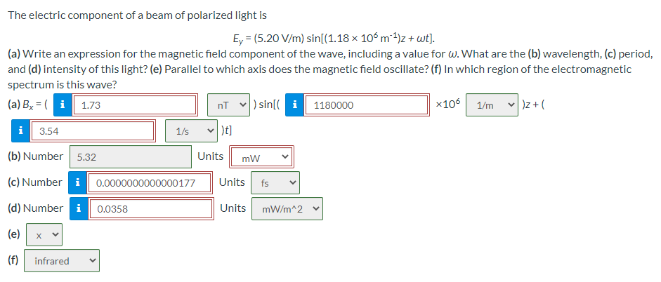 The electric component of a beam of polarized light is
Ey = (5.20 V/m) sin[(1.18 × 106 m 4)z + wt).
(a) Write an expression for the magnetic field component of the wave, including a value for w. What are the (b) wavelength, (c) period,
and (d) intensity of this light? (e) Parallel to which axis does the magnetic field oscillate? (f) In which region of the electromagnetic
spectrum is this wave?
(a) By = ( i
1.73
v) sin[( i
1180000
x106 1/m
)z + (
nT
i
)t]
3.54
1/s
(b) Number
5.32
Units
mW
(c) Number i 0.0000000000000177
Units
fs
(d) Number i 0.0358
Units mW/m^2 v
(e)
(f)
infrared
>
