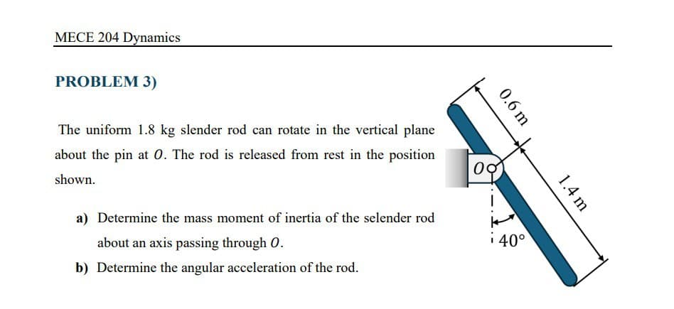 MECE 204 Dynamics
PROBLEM 3)
0.6 m
1.4 m
The uniform 1.8 kg slender rod can rotate in the vertical plane
about the pin at O. The rod is released from rest in the position
shown.
00
a) Determine the mass moment of inertia of the selender rod
about an axis passing through O.
i40°
b) Determine the angular acceleration of the rod.