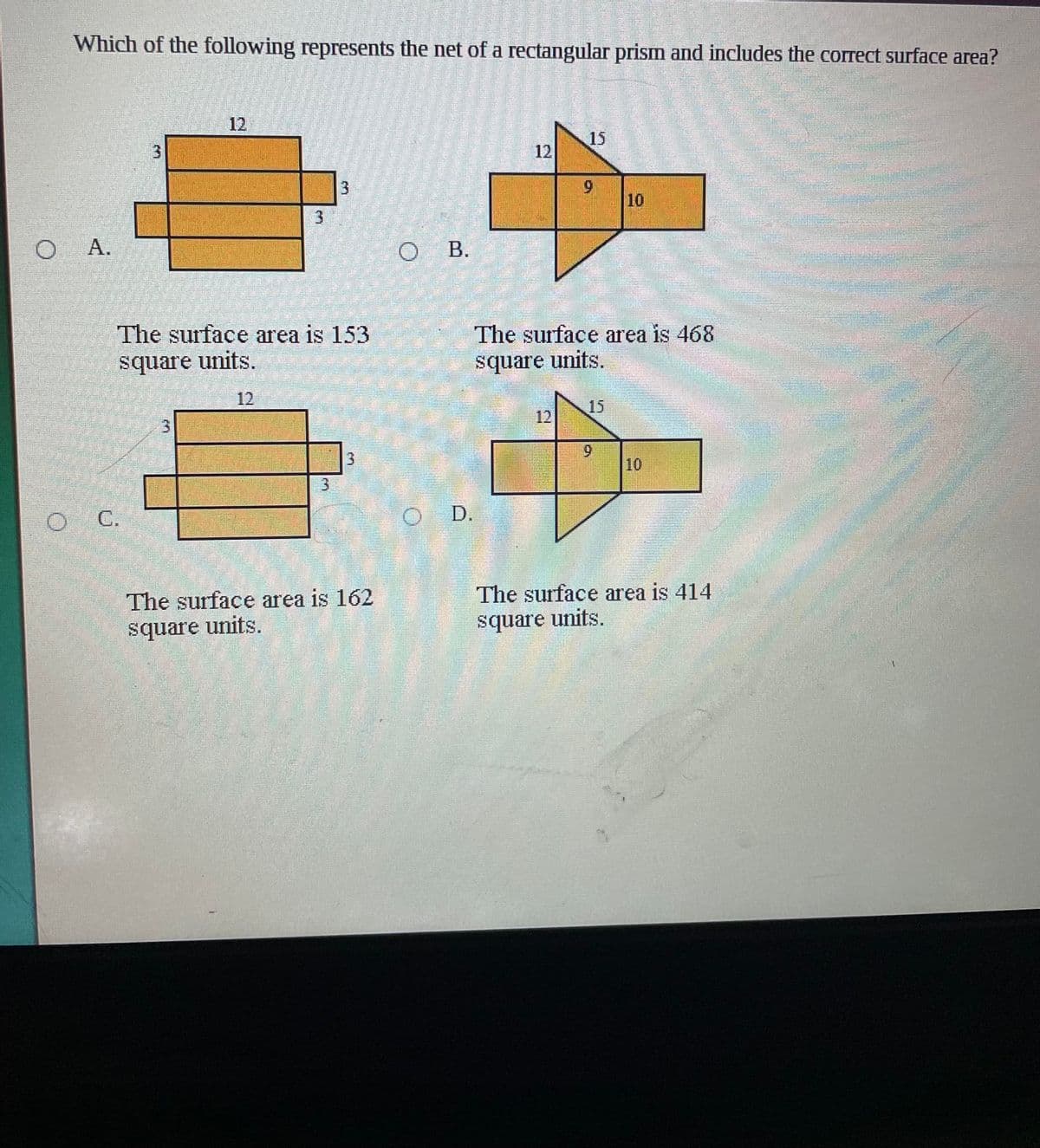Which of the following represents the net of a rectangular prism and includes the correct surface area?
12
15
12
9.
10
O A.
O B.
The surface area is 153
The surface area is 468
square units.
square units.
12
15
12
3.
6.
10
C.
D.
The surface area is 162
The surface area is 414
square units.
square units.
3.
