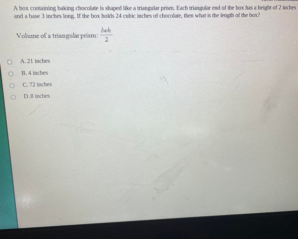 A box containing baking chocolate is shaped like a triangular prism. Each triangular end of the box has a height of 2 inches
and a base 3 inches long. If the box holds 24 cubic inches of chocolate, then what is the length of the box?
lwh
Volume of a triangular prism:
2
A. 21 inches
B. 4 inches
C. 72 inches
D.8 inches
