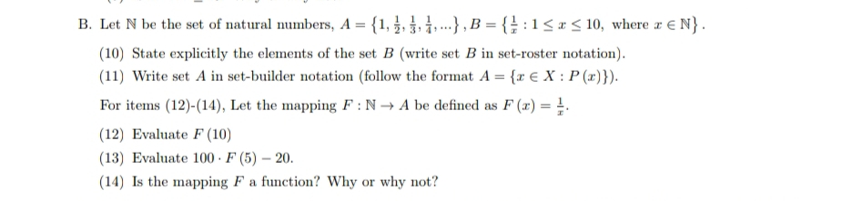 B. Let N be the set of natural numbers, A = {1, }, }, 1. .-},B = { : 1 < x < 10, where r E N}.
(10) State explicitly the elements of the set B (write set B in set-roster notation).
(11) Write set A in set-builder notation (follow the format A = {r € X : P (x)}).
For items (12)-(14), Let the mapping F : N → A be defined as F (x) = !.
(12) Evaluate F (10)
(13) Evaluate 100 · F (5) – 20.
(14) Is the mapping F a function? Why or why not?
