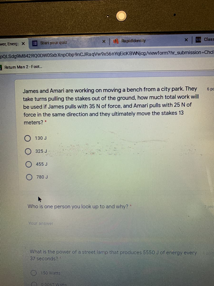 Rapidldentity
sIS Class
wer, Energ x
E Start your quiz
pQLSdg9M842RQODWOSxb XnpObp9nCJRaqVw9x56nYqEicKBWNjcg/viewform?hr_submission=Chcl
A Retum Man 2-Foot.
James and Amari are working on moving a bench from a city park. They
take turns pulling the stakes out of the ground, how much total work will
be used if James pulls with 35 N of force, and Amari pulls with 25 N of
force in the same direction and they ultimately move the stakes 13
6 pc
meters? *
130 J
325 J
455 J
780 J
Who is one person you look up to and why?*
7 poir
Your answer
What is the power of a street lamp that produces 5550 J of energy every
37 seconds?
150 Watts
0.0067 Wat1s
