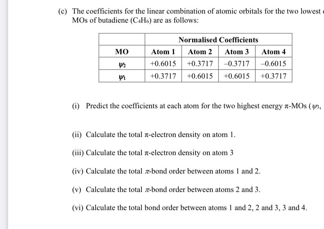 (c) The coefficients for the linear combination of atomic orbitals for the two lowest
MOs of butadiene (C4H6) are as follows:
ΜΟ
4/2
V/1
Normalised Coefficients
Atom 1
Atom 2
Atom 3
+0.6015
+0.3717
-0.3717
+0.3717 +0.6015 +0.6015
Atom 4
-0.6015
+0.3717
(i) Predict the coefficients at each atom for the two highest energy л-MOS (3,
(ii) Calculate the total -electron density on atom 1.
(iii) Calculate the total л-electron density on atom 3
(iv) Calculate the total 7-bond order between atoms 1 and 2.
(v) Calculate the total 7-bond order between atoms 2 and 3.
(vi) Calculate the total bond order between atoms 1 and 2, 2 and 3, 3 and 4.