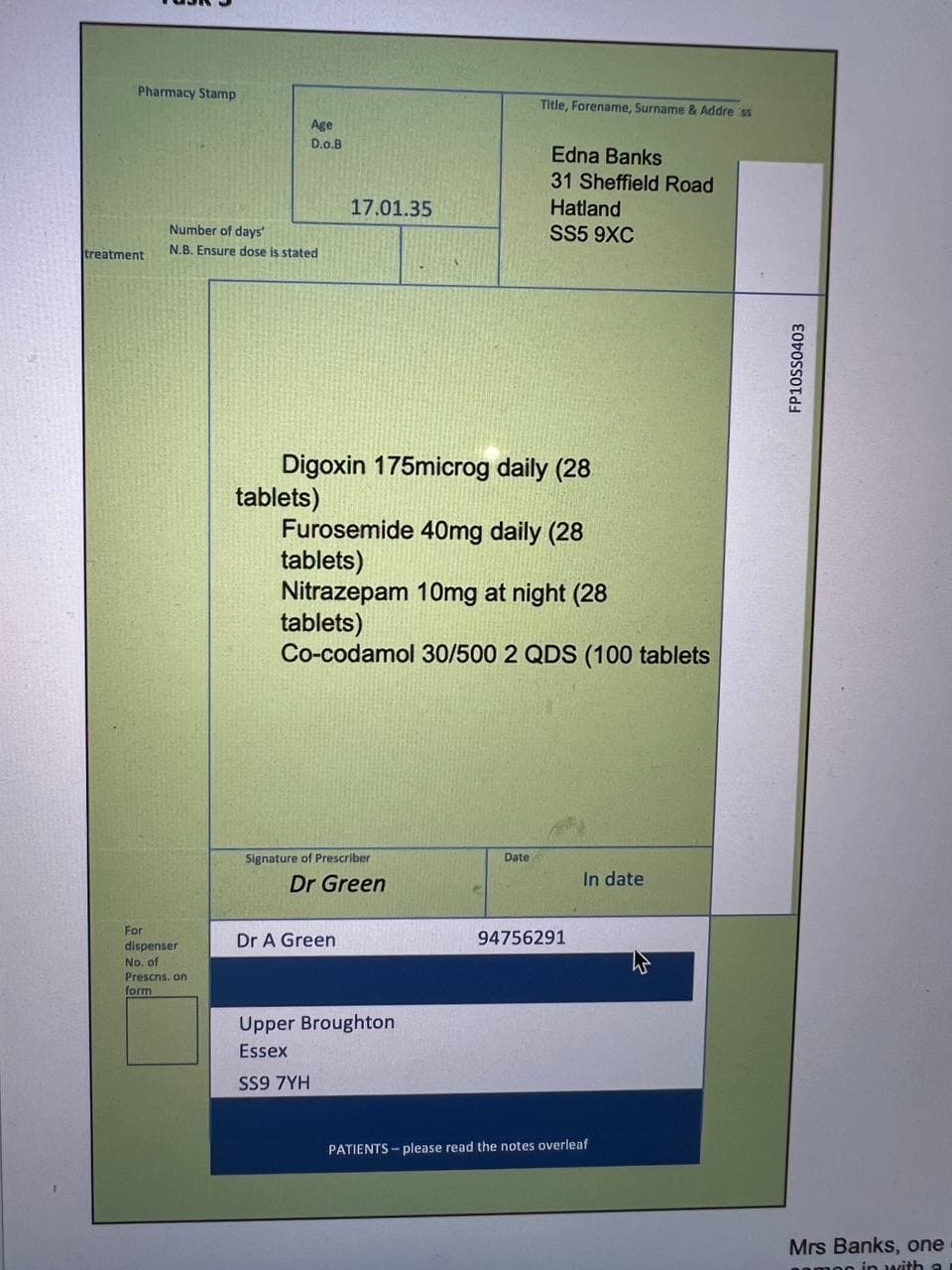 Pharmacy Stamp
treatment
Age
D.O.B
Number of days
N.B. Ensure dose is stated
For
dispenser
No. of
Prescns, on
form
tablets)
17.01.35
Digoxin 175microg daily (28
Signature of Prescriber
Dr Green
Dr A Green
Furosemide 40mg daily (28
tablets)
Nitrazepam 10mg at night (28
tablets)
Co-codamol 30/500 2 QDS (100 tablets
Title, Forename, Surname & Address
Upper Broughton
Essex
SS9 7YH
Edna Banks
31 Sheffield Road
Date
Hatland
SS5 9XC
94756291
In date
PATIENTS- please read the notes overleaf
FP10SS0403
Mrs Banks, one
gamon in with a