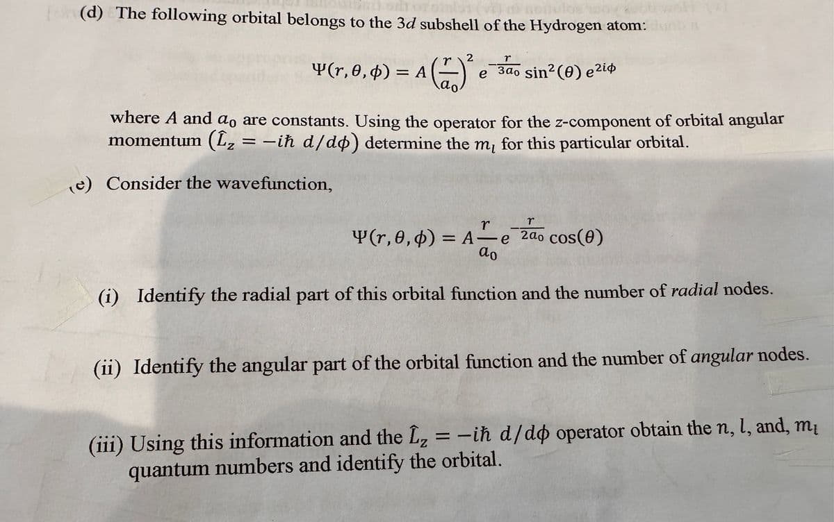 (d) The following orbital belongs to the 3d subshell of the Hydrogen atom:
r
Y(r, 0, 0) = A(Z)
θ, φ)
2
r
e 3ao sin² (0) e²i
зао
where A and ao are constants. Using the operator for the z-component of orbital angular
momentum (L₂ = -ih d/do) determine the m, for this particular orbital.
(e) Consider the wavefunction,
r
r
Y(r,0,0) = A-e 2do cos(0)
do
(i) Identify the radial part of this orbital function and the number of radial nodes.
(ii) Identify the angular part of the orbital function and the number of angular nodes.
Z
(iii) Using this information and the L₂ = -ih d/do operator obtain the n, 1, and, m
quantum numbers and identify the orbital.