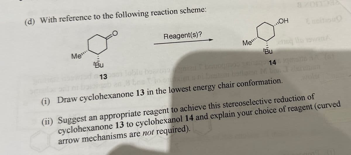 (d) With reference to the following reaction scheme:
Me
tBu
13
Reagent(s)?
Me!!!.
OH
E noitesu
cheq lo 19van A
tBu
146 jqmolts nA (6)
lobis boaaono gniau bauogmos prins
bns to ouxims ni besteni batles M bon Jelsistum
woler
(1) Draw cyclohexanone 13 in the lowest energy chair conformation.
(ii) Suggest an appropriate reagent to achieve this stereoselective reduction of
cyclohexanone 13 to cyclohexanol 14 and explain your choice of reagent (curved
arrow mechanisms are not required).