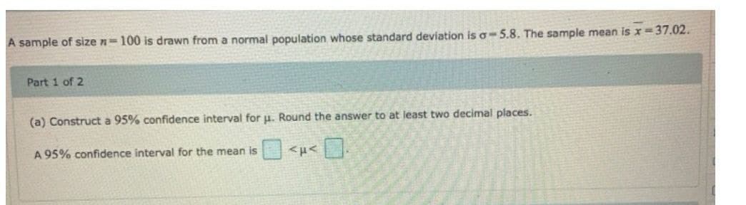 A sample of size n=100 is drawn from a normal population whose standard deviation is a-5.8. The sample mean is x = 37.02.
Part 1 of 2
(a) Construct a 95% confidence interval for u. Round the answer to at least two decimal places.
A 95% confidence interval for the mean is
<μ< 0.