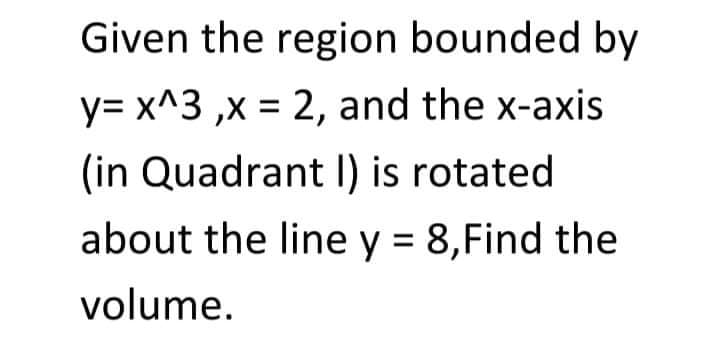 Given the region bounded by
y= x^3 ,x = 2, and the x-axis
(in Quadrant I) is rotated
about the line y = 8,Find the
volume.
