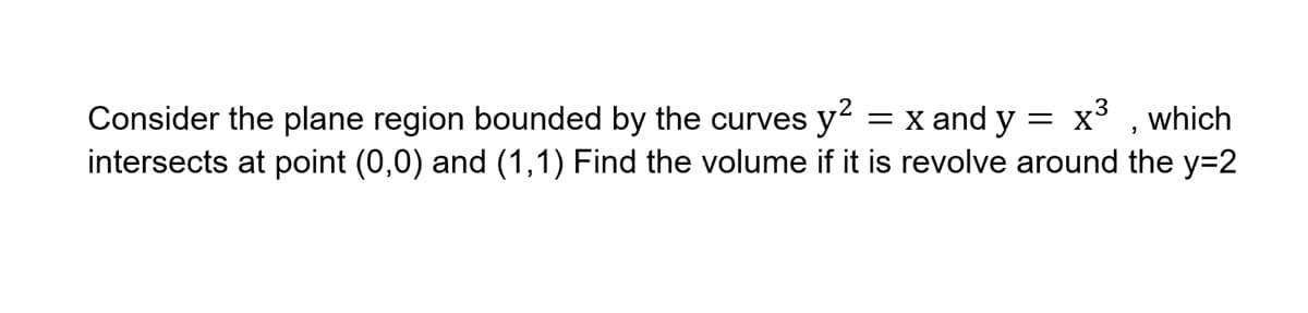 x3 , which
Consider the plane region bounded by the curves y? = x and y =
intersects at point (0,0) and (1,1) Find the volume if it is revolve around the y=2
