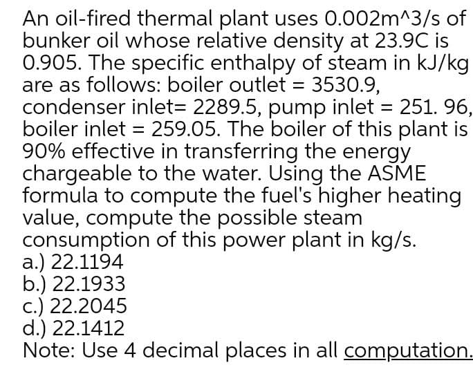 An oil-fired thermal plant uses 0.002m^3/s of
bunker oil whose relative density at 23.9C is
0.905. The specific enthalpy of steam in kJ/kg
are as follows: boiler outlet = 3530.9,
condenser inlet3 2289.5, pump inlet = 251. 96,
boiler inlet = 259.05. The boiler of this plant is
90% effective in transferring the energy
chargeable to the water. Using the ASME
formula to compute the fuel's higher heating
value, compute the possible steam
consumption of this power plant in kg/s.
a.) 22.1194
b.) 22.1933
c.) 22.2045
d.) 22.1412
Note: Use 4 decimal places in all computation.
