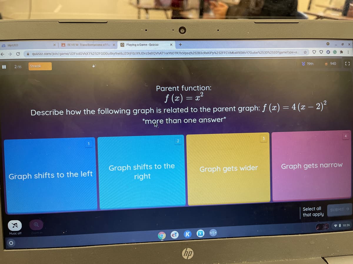 a MYIUSD
A REVIEW: Transformations of Fu x
O Playing a Game-Quizizz
A quizizz.com/join/game/U2FsdGVKX1%252FGDGu8ky9wl6JZorjF0zX9JDvz3e0QVhAT1 vxY60TRZIcVpsq%252B3CRXKIPP%252FFCVM6eX9SWVY7Guáw%253D%253 D?gameType=a.
K
2/35
Streak
8 19th
= 940
Parent function:
f (æ) = a?
Describe how the following graph is related to the parent graph: f (x) = 4 (x – 2)
*mgre than one answer*
4
Graph shifts to the
right
Graph gets wider
Graph gets narrow
Graph shifts to the left
Select all
that apply
SUBMIT >
Music off
Zoom in
VI 10:26
el
hp
