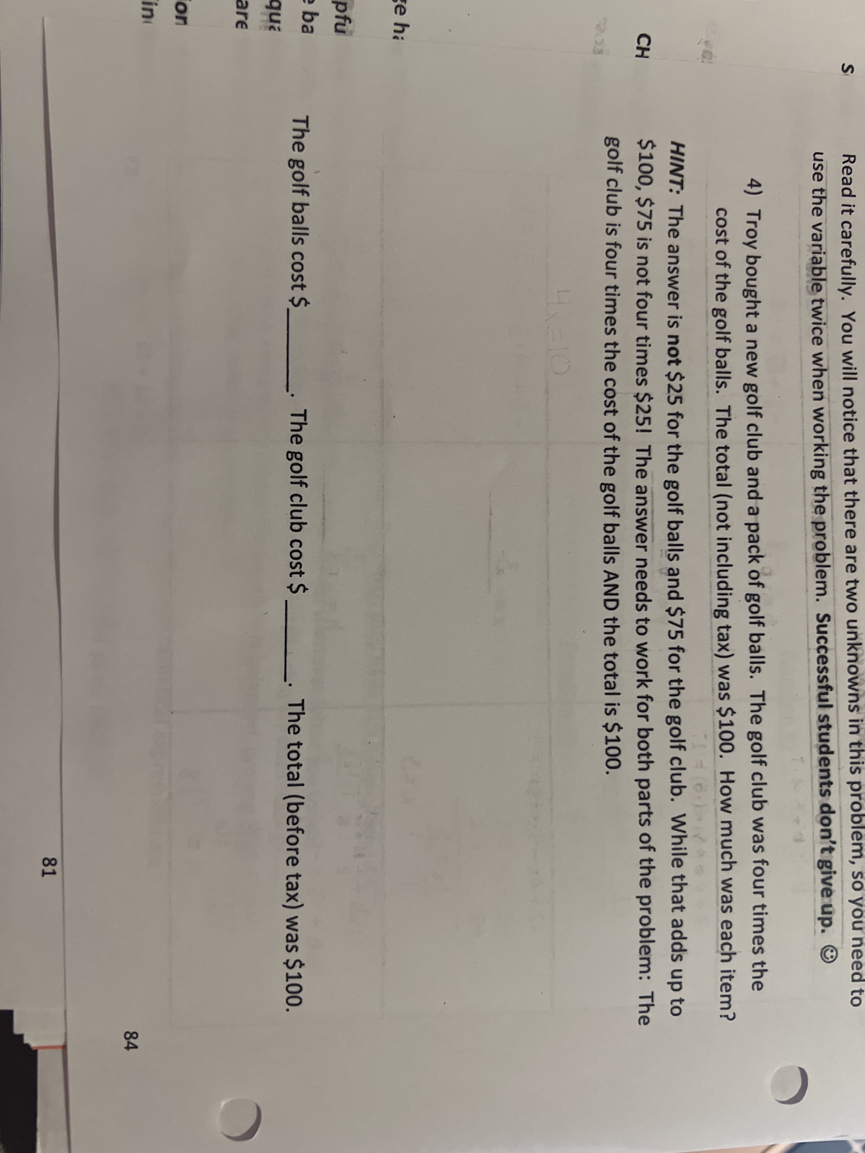 ge ha
pfu
e ba
qua
are
ion
in
S
CH
Read it carefully. You will notice that there are two unknowns in this problem, so you need to
use the variable twice when working the problem. Successful students don't give up. Ⓒ
d
4) Troy bought a new golf club and a pack of golf balls. The golf club was four times the
cost of the golf balls. The total (not including tax) was $100. How much was each item?
11 = (6)
HINT: The answer is not $25 for the golf balls and $75 for the golf club. While that adds up to
$100, $75 is not four times $25! The answer needs to work for both parts of the problem: The
golf club is four times the cost of the golf balls AND the total is $100.
4x=10
The golf club cost $_______. The total (before tax) was $100.
84
81
The golf balls cost $
C