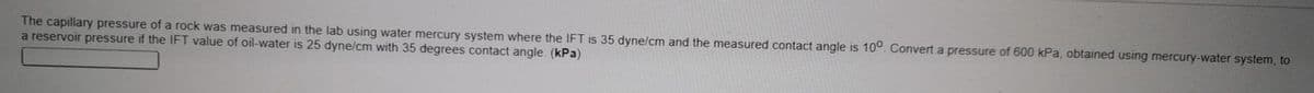 The capillary pressure of a rock was measured in the lab using water mercury system where the IFT is 35 dyne/cm and the measured contact angle is 10°. Convert a pressure of 600 kPa, obtained using mercury-water system, to
a reservoir pressure if the IFT value of oil-water is 25 dyne/cm with 35 degrees contact angle. (kPa)
