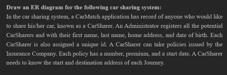 Draw an ER diagram for the following car sharing system:
In the car sharing system, a CarMatch application has record of anyone who would like
to share his/her car, known as a CarSharer. An Administrator registers all the potential
CarSharers and with their first name, last name, home address, and date of birth. Each
CarSharer is also assigned a unique id. A CarSharer can take policies issued by the
Insurance Company. Each policy has a number, premium, and a start date. A CarSharer
needs to know the start and destination address of each Journey.