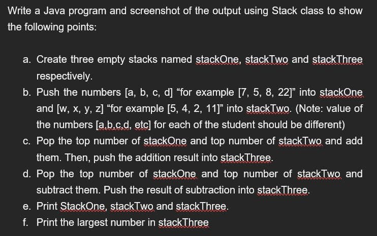 Write a Java program and screenshot of the output using Stack class to show
the following points:
a. Create three empty stacks named stackOne, stackTwo and stackThree
respectively.
b. Push the numbers [a, b, c, d] "for example [7, 5, 8, 22]" into stackOne
and [w, x, y, z] "for example [5, 4, 2, 11]” into stackTwo. (Note: value of
the numbers [a,b,c,d, etc] for each of the student should be different)
c. Pop the top number of stackOne and top number of stackTwo and add
them. Then, push the addition result into stack Three.
d. Pop the top number of stackOne and top number of stackTwo and
subtract them. Push the result of subtraction into stackThree.
e. Print StackOne, stackTwo and stackThree.
f. Print the largest number in stack Three