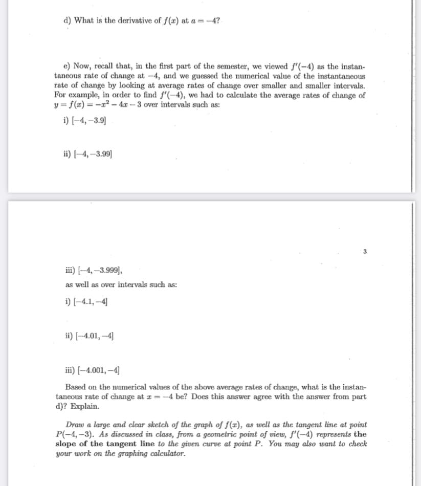 d) What is the derivative of f(æ) at a = -4?
e) Now, recall that, in the first part of the semester, we viewed f'(-4) as the instan-
taneous rate of change at -4, and we guessed the umerical value of the instantaneous
rate of change by looking at average rates of change over smaller and smaller intervals.
For example, in order to find f'(-4), we had to calculate the average rates of change of
y = f(x) = -x² – 4x – 3 over intervals such as:
i) [-4, –3.9]
ii) [–4, –3.99]
3
iii) [–4,–3.999)],
as well as over intervals such as:
i) [-4.1, --4]
ii) [-4.01, –4]
iii) [-4.001, –4]
Based on the numerical values of the above average rates of change, what is the instan-
taneous rate of change at z = -4 be? Does this answer agree with the answer from part
d)? Explain.
Draw a large and clear sketch of the graph of f(x), as well as the tangent line at point
P(-4, -3). As discussed in class, from a geometric point of view, f'(-4) represents the
slope of the tangent line to the given curve at point P. You may also want to check
your work on the graphing calculator.
