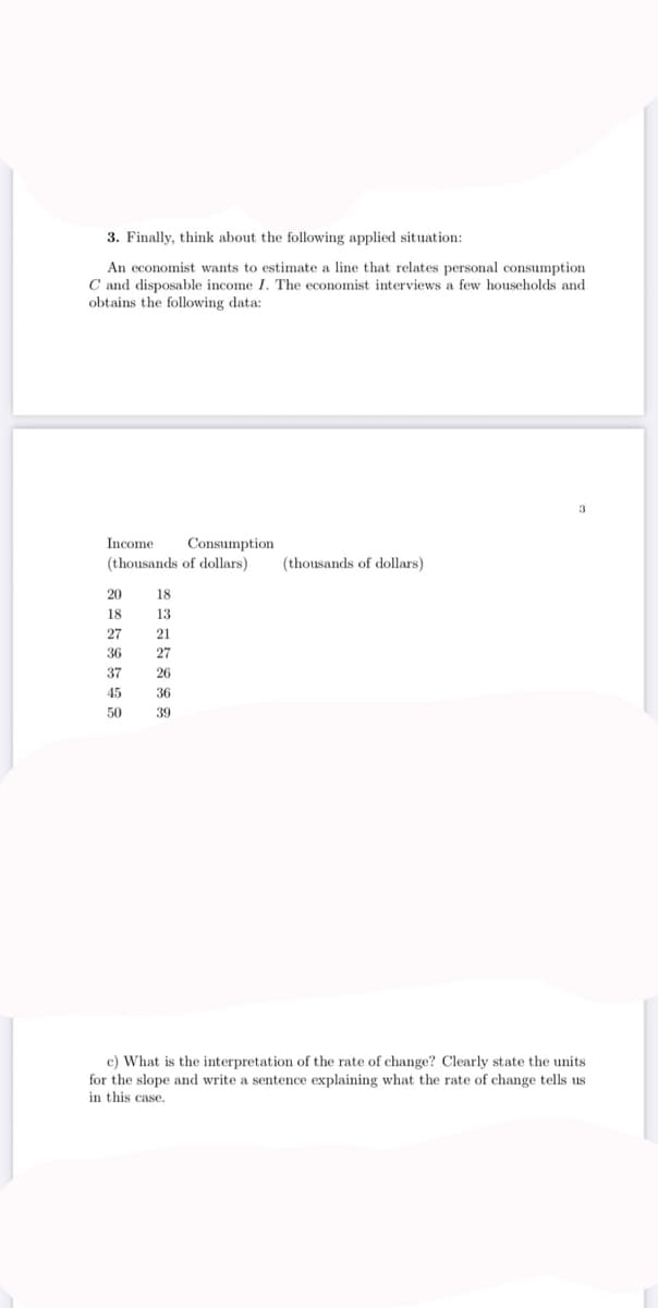 3. Finally, think about the following applied situation:
An economist wants to estimate a line that relates personal consumption
C and disposable income I. The economist interviews a few households and
obtains the following data:
Income
Consumption
(thousands of dollars)
(thousands of dollars)
20
18
18
13
27
21
36
27
37
26
45
36
50
39
c) What is the interpretation of the rate of change? Clearly state the units
for the slope and write a sentence explaining what the rate of change tells us
in this case.
