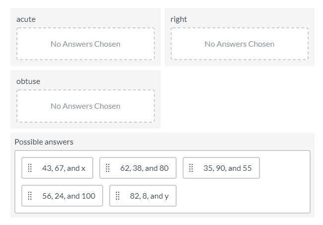 acute
right
No Answers Chosen
No Answers Chosen
obtuse
No Answers Chosen
Possible answers
43, 67, and x
62, 38, and 80
35, 90, and 55
56, 24, and 100
82, 8, and y
::::
::::
::::
::::
