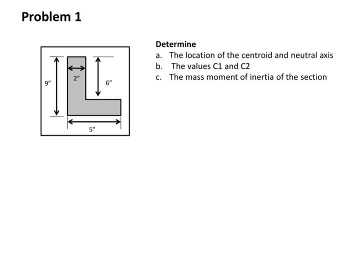 Problem 1
9"
2"
5"
5
Determine
a. The location of the centroid and neutral axis
b. The values C1 and C2
c. The mass moment of inertia of the section