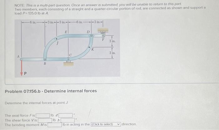 NOTE: This is a multi-part question. Once an answer is submitted, you will be unable to return to this part.
Two members, each consisting of a straight and a quarter-circular portion of rod, are connected as shown and support a
load P=135.0 lb at A
P
-6 in
-3 in--3 in-
B
Determine the internal forces at point J
The axial force Fis[
The shear force Vis
The bending moment Mis
E
lb 4
Problem 07.156.b - Determine internal forces.
lb A
-6 in.
D
3 in
O
3 in.
3 in.
lb in acting in the (Click to select)
direction.