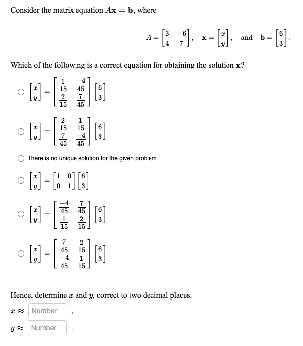 Consider the matrix equation Ax = b, where
O
Which of the following is a correct equation for obtaining the solution x?
15 45
°0- 10
=
7
15 45
I
=
I
2
15 15
=
7
45 45
There is no unique solution for the given problem
4-698
=
45
[3]
7
45
3
^-[ ]· *-[:]·
A =
X =
[.],
[3]
°0-18
[3]
45
15
-4
45
15
and b
Hence, determine z and y, correct to two decimal places.
* Number
y Number