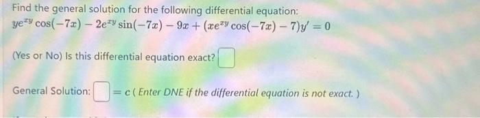 Find the general solution for the following differential equation:
yey cos(-7x) - 2ery sin(-7x) - 9x + (xey cos(-7x)-7) y' = 0
(Yes or No) Is this differential equation exact?
General Solution: = c(Enter DNE if the differential equation is not exact.)