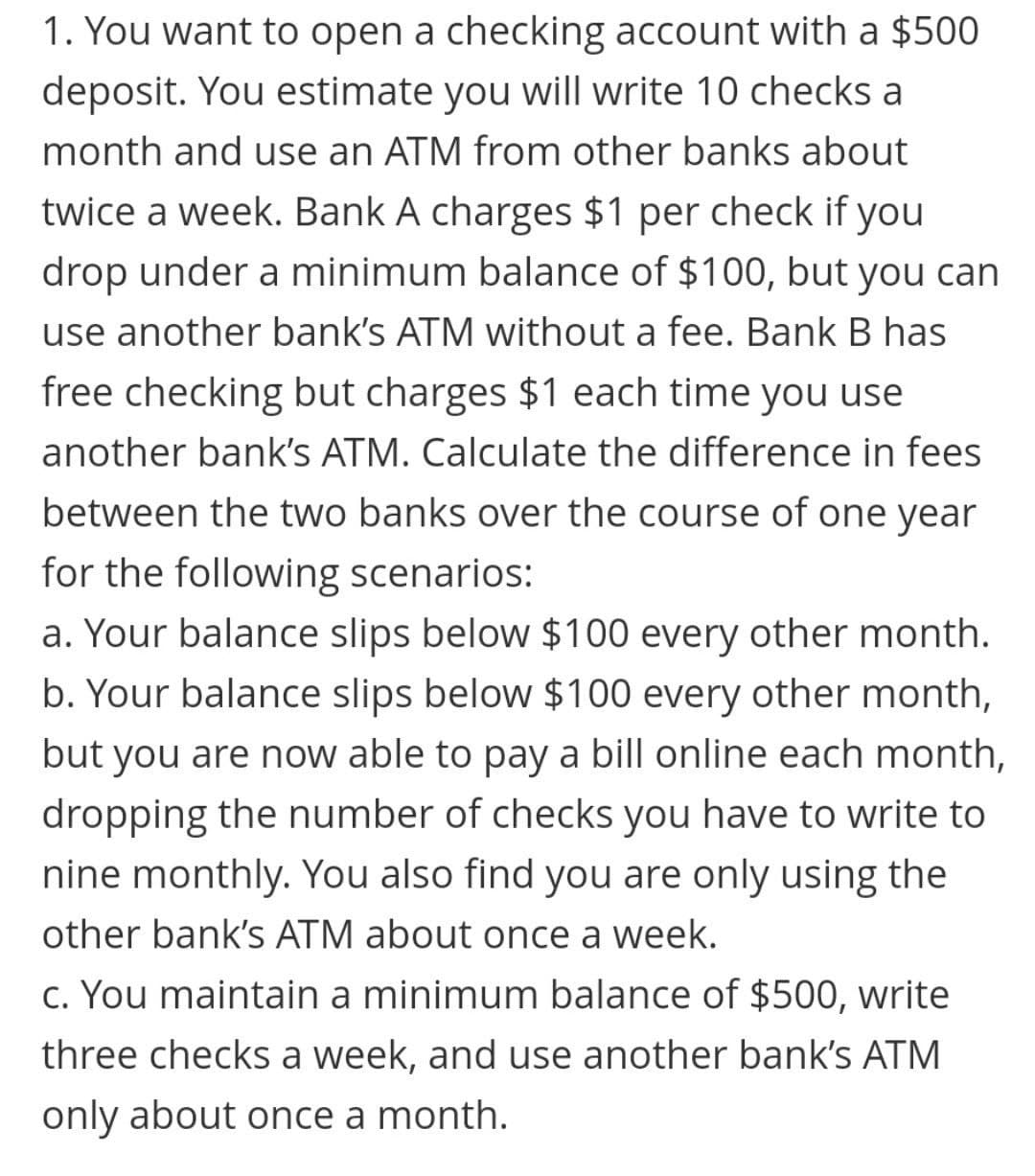 1. You want to open a checking account with a $500
deposit. You estimate you will write 10 checks a
month and use an ATM from other banks about
twice a week. Bank A charges $1 per check if you
drop under a minimum balance of $100, but you can
use another bank's ATM without a fee. Bank B has
free checking but charges $1 each time you use
another bank's ATM. Calculate the difference in fees
between the two banks over the course of one year
for the following scenarios:
a. Your balance slips below $100 every other month.
b. Your balance slips below $100 every other month,
but you are now able to pay a bill online each month,
dropping the number of checks you have to write to
nine monthly. You also find you are only using the
other bank's ATM about once a week.
c. You maintain a minimum balance of $500, write
three checks a week, and use another bank's ATM
only about once a month.
